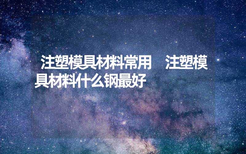 注塑模具材料常用 注塑模具材料什么钢最好